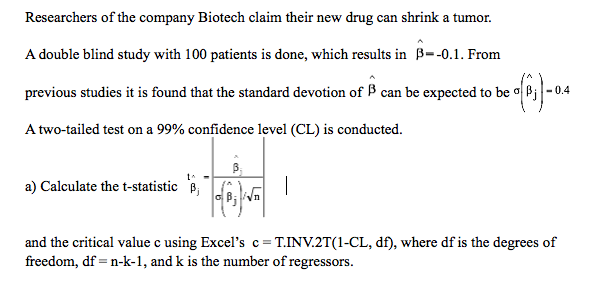 Researchers of the company Biotech claim their new drug can shrink a tumor.
A double blind study with 100 patients is done, which results in B--0.1. From
previous studies it is found that the standard devotion of B can be expected to be o Bj - 0.4
A two-tailed test on a 99% confidence level (CL) is conducted.
a) Calculate the t-statistic B,
Wn
and the critical value c using Excel's c= T.INV.2T(1-CL, df), where df is the degrees of
freedom, df = n-k-1, and k is the number of regressors.
