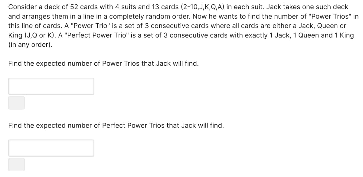 Consider a deck of 52 cards with 4 suits and 13 cards (2-10,J,K,Q,A) in each suit. Jack takes one such deck
and arranges them in a line in a completely random order. Now he wants to find the number of "Power Trios" in
this line of cards. A "Power Trio" is a set of 3 consecutive cards where all cards are either a Jack, Queen or
King (J,Q or K). A "Perfect Power Trio" is a set of 3 consecutive cards with exactly 1 Jack, 1 Queen and 1 King
(in any order).
Find the expected number of Power Trios that Jack will find.
Find the expected number of Perfect Power Trios that Jack will find.
