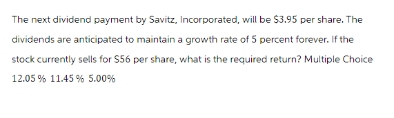 The next dividend payment by Savitz, Incorporated, will be $3.95 per share. The
dividends are anticipated to maintain a growth rate of 5 percent forever. If the
stock currently sells for $56 per share, what is the required return? Multiple Choice
12.05% 11.45 % 5.00%