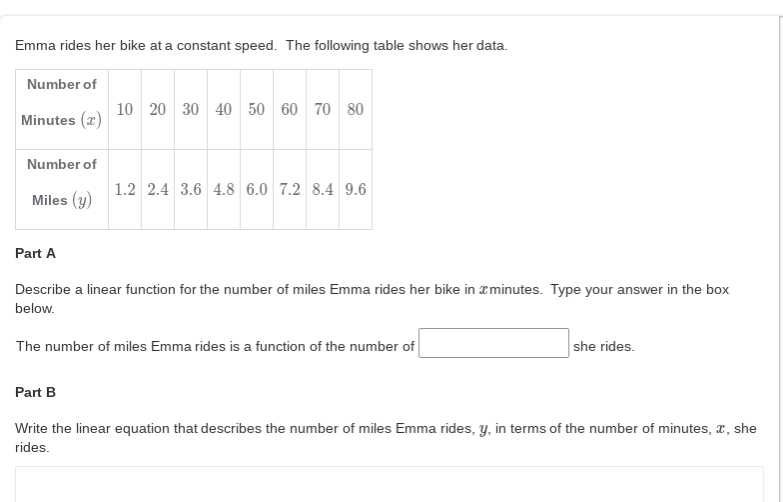 Emma rides her bike at a constant speed. The following table shows her data.
Number of
10 20 30 40 50 60 70 80
Minutes (x)
Number of
1.2 2.4 3.6 4.8 6.0 7.2 8.4 9.6
Miles (y)
Part A
Describe a linear function for the number of miles Emma rides her bike in xminutes. Type your answer in the box
below.
The number of miles Emma rides is a function of the number of
she rides.
Part B
Write the linear equation that describes the number of miles Emma rides, y, in terms of the number of minutes, a, she
rides.
