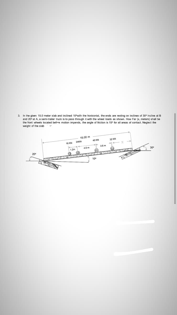 In the given 15.0 meter slab and inclined 10°with the horizontal, the ends are resting on inclines of 30° incline at B
and 20° at A, a semi-trailer truck is to pass through it with the wheel loads as shown. How Far (x, meters) shall be
3.
the front wheels located before motion impends, the angle of friction is 15° for all areas of contact. Neglect the
weight of the slab
15.00 m
24KN
40 KN
32 KN
16 KN
3.6 m
4.0m
20
30
