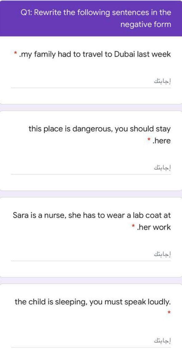 Q1: Rewrite the following sentences in the
negative form
* .my family had to travel to Dubai last week
إجابتك
this place is dangerous, you should stay
* .here
إجابتك
Sara is a nurse, she has to wear a lab coat at
* .her work
إجابتك
the child is sleeping, you must speak loudly.
إجابتك
