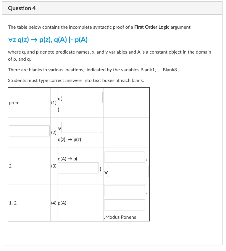 Question 4
The table below contains the incomplete syntactic proof of a First Order Logic argument
vz q(z) → p(z), q(A) |- p(A)
where q, and p denote predicate names, x, and y variables and A is a constant object in the domain
of p, and q.
There are blanks in various locations, indicated by the variables Blank1, ..., Blank8..
Students must type correct answers into text boxes at each blank.
q(
prem
N
1, 2
(1)
(2)
q(z) → p(z)
q(A) → p(
(3)
(4) p(A)
,Modus Ponens