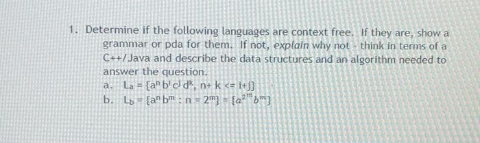 1. Determine if the following languages are context free. If they are, show a
grammar or pda for them. If not, explain why not - think in terms of a
C++/Java and describe the data structures and an algorithm needed to
answer the question.
a. La = {a^ b' cl dk, n+ k <= i+j}
b. Lo = {a® bm :n = 2m3 = {a?"b™}
%3D
