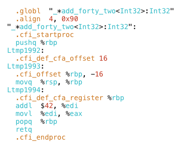 .globl "_*add_forty_two<Int32>:Int32"
.align 4, 0x90
"_*add_forty_two<Int32>:Int32":
.cfi_startproc
pushq %rbp
Ltmp1992:
.cfi_def_cfa_offset 16
Ltmp1993:
.cfi_offset %rbp, -16
movq %rsp, %rbp
Ltmp1994:
.cfi_def_cfa_register %rbp
addl $42, %edi
movl %edi, %eax
popq %rbp
retq
.cfi_endproc
