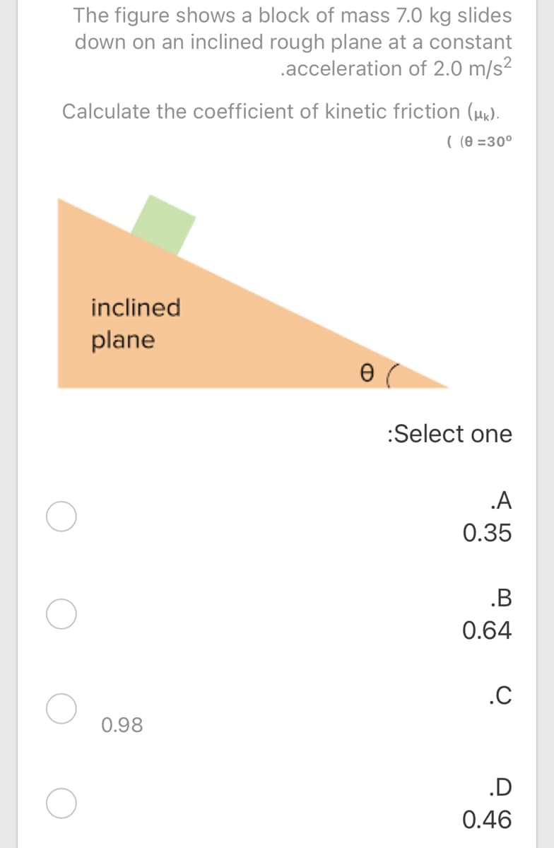 The figure shows a block of mass 7.0 kg slides
down on an inclined rough plane at a constant
.acceleration of 2.0 m/s?
Calculate the coefficient of kinetic friction (µk).
( (0 =30°
inclined
plane
:Select one
.A
0.35
.B
0.64
.C
0.98
.D
0.46
