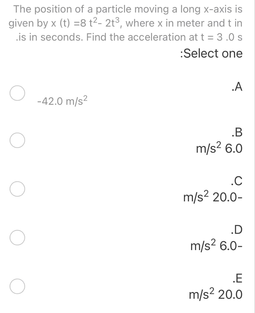 The position of a particle moving a long x-axis is
given by x (t) =8 t²- 2t3, where x in meter and t in
.is in seconds. Find the acceleration at t = 3 .0 s
:Select one
.A
-42.0 m/s?
.B
m/s? 6.0
.C
m/s? 20.0-
.D
m/s? 6.0-
.E
m/s? 20.0
