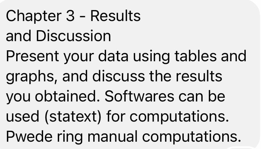 Chapter 3 - Results
and Discussion
Present your data using tables and
graphs, and discuss the results
you obtained. Softwares can be
used (statext) for computations.
Pwede ring manual computations.
