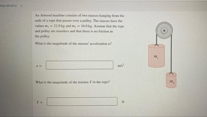 stion 10 of 12>
An Atwood machine consists of two masses hanging from the
ends of a rope that passes over a pulley. The masses have the
values m, = 21.0 kg and m; = 16.0 kg. Assume that the rope
and pulley are massless and that there is no friction in
the pulley.
What is the magnitude of the masses' acceleration a?
m,
a3=
m/s
What is the magnitude of the tension T in the rope?
m.
T%3=
