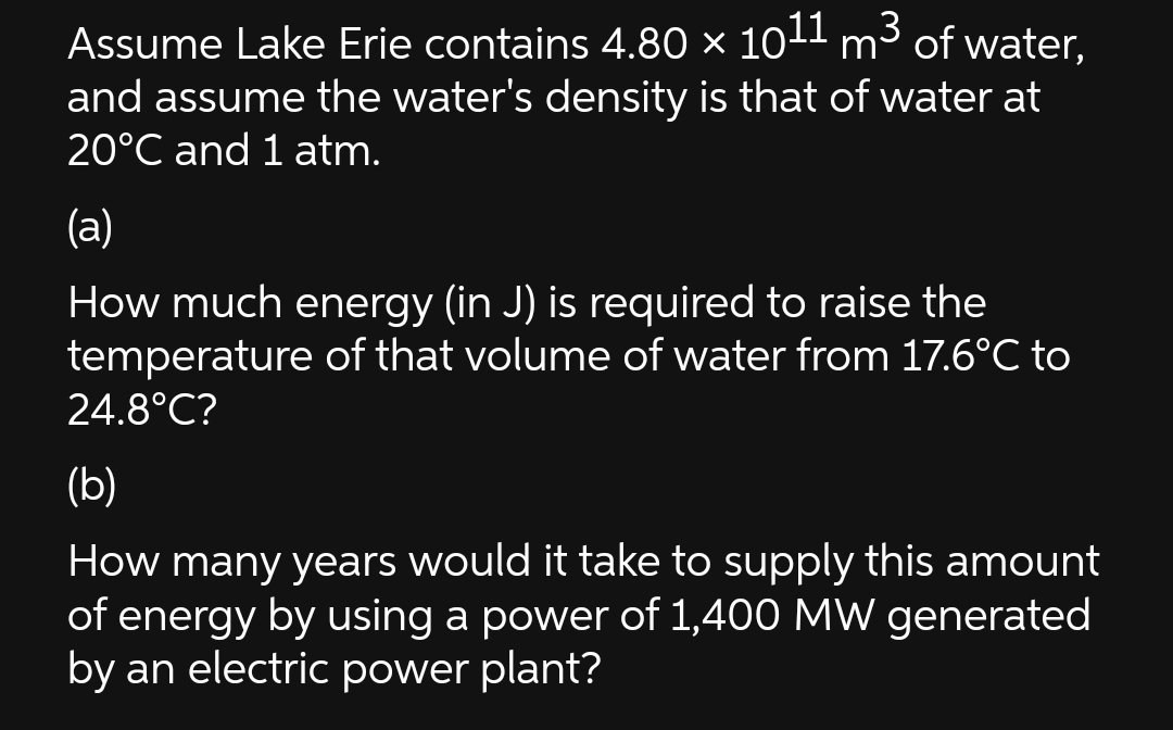 Assume Lake Erie contains 4.80 × 1011 m³ of water,
and assume the water's density is that of water at
20°C and 1 atm.
(a)
How much energy (in J) is required to raise the
temperature of that volume of water from 17.6°C to
24.8°C?
(b)
How many years would it take to supply this amount
of energy by using a power of 1,400 MW generated
by an electric power plant?
