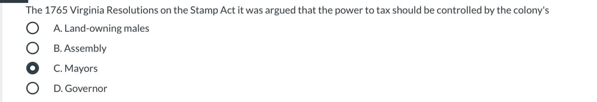 The 1765 Virginia Resolutions on the Stamp Act it was argued that the power to tax should be controlled by the colony's
A. Land-owning males
B. Assembly
C. Mayors
D. Governor
