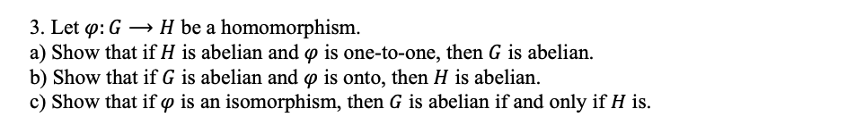 3. Let p: G → H be a homomorphism.
a) Show that if H is abelian and y is one-to-one, then G is abelian.
b) Show that if G is abelian and o is onto, then H is abelian.
c) Show that if o is an isomorphism, then G is abelian if and only if H is.
