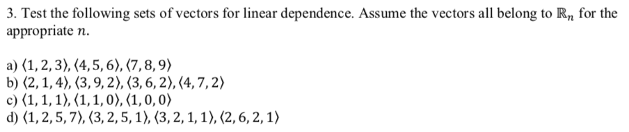 3. Test the following sets of vectors for linear dependence. Assume the vectors all belong to R, for the
appropriate n.
а) (1,2, 3), (4,5, 6), (7, 8, 9)
b) (2, 1, 4), (3, 9, 2), (3, 6, 2), (4, 7, 2)
c) (1, 1, 1), (1,1, 0), (1, 0, 0)
d) (1, 2, 5, 7), (3, 2,5, 1), (3, 2, 1, 1), (2, 6, 2, 1)
