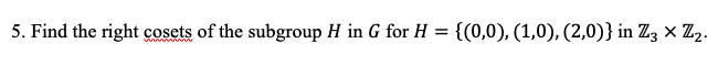 5. Find the right cosets of the subgroup H in G for H = {(0,0), (1,0), (2,0)} in Z3 × Z2.
