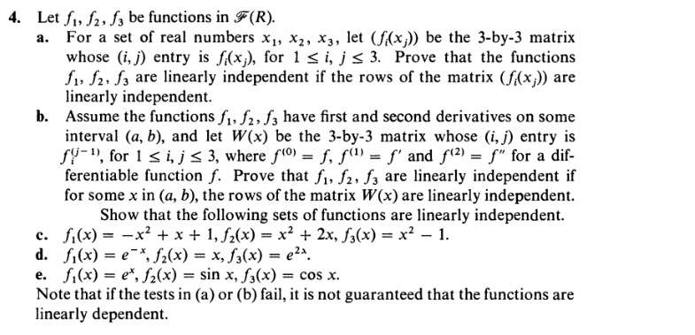 4. Let f1, f2, f3 be functions in F(R).
a. For a set of real numbers x, X2, X3, let (f(x,)) be the 3-by-3 matrix
whose (i, j) entry is f(x;), for 1 < i, js 3. Prove that the functions
f1, f2, f3 are linearly independent if the rows of the matrix (f(x;)) are
linearly independent.
b. Assume the functions f1, f2, f3 have first and second derivatives on some
interval (a, b), and let W(x) be the 3-by-3 matrix whose (i, j) entry is
fU-), for 1 < i, j< 3, where f(0) = f, f(1) = f' and f(2) = f" for a dif-
ferentiable function f. Prove that f, f2, f3 are linearly independent if
for some x in (a, b), the rows of the matrix W(x) are linearly independent.
Show that the following sets of functions are linearly independent.
c. f;(x) = -x² + x + 1, f2(x) = x² + 2x, f3(x) = x² – 1.
d. f,(x) = e¯*, f2(x) = x, f,(x) = e2ª.
e. fi(x) = e*, f2(x) = sin x, f3(x) = cos x.
Note that if the tests in (a) or (b) fail, it is not guaranteed that the functions are
linearly dependent.
%3D
