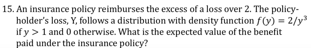 15. An insurance policy reimburses the excess of a loss over 2. The policy-
holder's loss, Y, follows a distribution with density function f (y) = 2/y3
if y > 1 and 0 otherwise. What is the expected value of the benefit
paid under the insurance policy?
