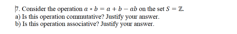 7. Consider the operation a * b = a + b – ab on the set S = Z.
a) Is this operation commutative? Justify your answer.
b) Is this operation associative? Justify your answer.
%3D
