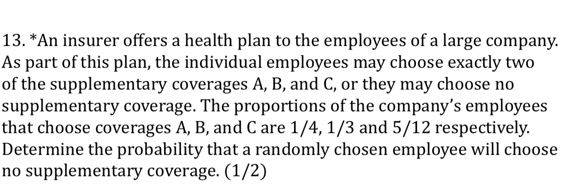 13. *An insurer offers a health plan to the employees of a large company.
As part of this plan, the individual employees may choose exactly two
of the supplementary coverages A, B, and C, or they may choose no
supplementary coverage. The proportions of the company's employees
that choose coverages A, B, and C are 1/4, 1/3 and 5/12 respectively.
Determine the probability that a randomly chosen employee will choose
no supplementary coverage. (1/2)
