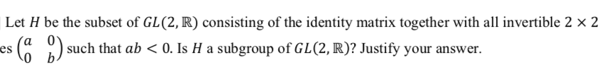 Let H be the subset of GL(2, R) consisting of the identity matrix together with all invertible 2 x 2
´a _0
es
:( ) such that ab < 0. Is H a subgroup of GL(2, R)? Justify your answer.
