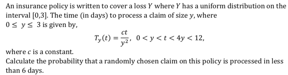 An insurance policy is written to cover a loss Y where Y has a uniform distribution on the
interval [0,3]. The time (in days) to process a claim of size y, where
0 < y< 3 is given by,
ct
Ty(t)
0 < y < t < 4y < 12,
where c is a constant.
Calculate the probability that a randomly chosen claim on this policy is processed in less
than 6 days.
