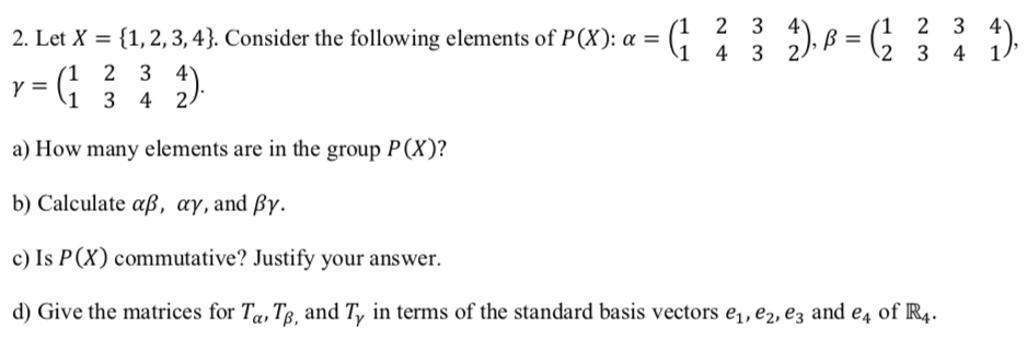 2. Let X = {1,2, 3, 4}. Consider the following elements of P(X): a = (;
(1 2 3 4
1 4 3 2
1 2 3 4
1)
2
3 4
(1 2 3 4
y =
\1 3 4 2
a) How many elements are in the group P(X)?
b) Calculate aß, ay, and ßy.
c) Is P(X) commutative? Justify your answer.
d) Give the matrices for Ta, Tg, and T, in terms of the standard basis vectors e,, e2, ez and e4 of R4.
