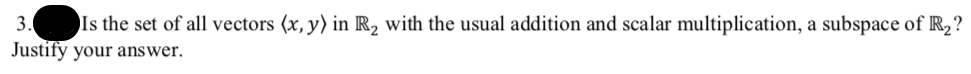 3.
Is the set of all vectors (x, y) in R2 with the usual addition and scalar multiplication, a subspace of R2?
Justify your answer.
