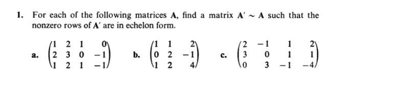 1. For each of the following matrices A, find a matrix A' ~ A such that the
nonzero rows of A' are in echelon form.
(1 2 1
2 30 -1
1 2 1
(1 1
2)
(2 -1
1
0 2
\1 2
1
-4.
a.
b.
с.
3
1
3
-1
