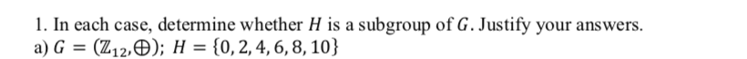 1. In each case, determine whether H is a subgroup of G. Justify your answers.
a) G
(Z12,Đ); H = {0,2,4, 6, 8, 10}
