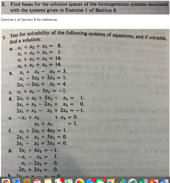 1. Test for solvability of the following systems of equations, and if solvable,
2. Find bases for the solution spaces of the homogeneous systems associated
with the systems given in Exercise 1 of Section 8.
Exercise 1 of Section 8 for reference:
find a solution:
a. X1 + X2 + x3 = 8.
X1 + X2 + x4 = 1.
X1 + X3
X2 + X3 + x4 =
X4 =
14.
14.
X1 + X2 -
X3 = 3.
b.
X1 - 3x2 + 2x3 = 1.
2x1
c. X1 + X2 – 5x3
d. 2x1 + x2 + 3x3 - x4 =
3x1 + X2- 2x3 + X4 =
2x1 + x2 - X3 + 2x4
2x2 + x3 = 4.
%3D
-1.
%3D
0.
= -1.
+ x4 = 0.
= 1.
e. -X1 + x2
X2 + X3
X1 + 2x2 + 4x3 = 1.
2x1 + x2 + 5x3 = 0.
3x1 - x2 + 5x3
3x1 + 4x2 = -1.
f.
0.
g.
- X1
be
X2 =
1.
2x2
0.
0.
X1
%3D
2x1 + 3x2
MAR
