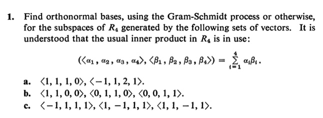 1. Find orthonormal bases, using the Gram-Schmidt process or otherwise,
for the subspaces of R4 generated by the following sets of vectors. It is
understood that the usual inner product in R4 is in use:
(a1, az , as , as>, <B1 , B2 , Ba , Ba>)
= È a,ß1.
а. <1, 1, 1, 0>, <-1, 1, 2, 1).
b. (1, 1, 0, 0>, (0, 1, 1, 0>, <0, 0, 1, 1>.
с. (-1, 1, 1, 1>, <1, —1, 1, 1>, <1, 1, — 1, 1).
