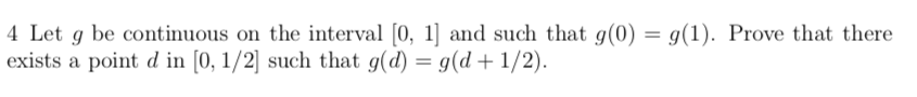 4 Let g be continuous on the interval [0, 1] and such that g(0) = g(1). Prove that there
exists a point d in [0, 1/2] such that g(d) = g(d +1/2).
