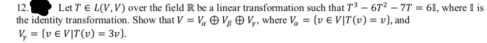 12.
Let T E L(V,V) over the field R be a linear transformation such that T3 – 6T² – 7T = 6I, where II is
the identity transformation. Show that V = V« O Vg Ð V,, where Va = {v € V|T(v) = v}, and
V, = {v € V]T(v) = 3v}.
