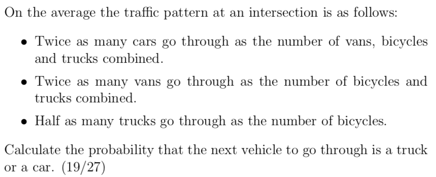 On the average the traffic pattern at an intersection is as follows:
• Twice as many cars go through as the number of vans, bicycles
and trucks combined.
• Twice as many vans go through as the number of bicycles and
trucks combined.
• Half as many trucks go through as the number of bicycles.
Calculate the probability that the next vehicle to go through is a truck
or a car. (19/27)
