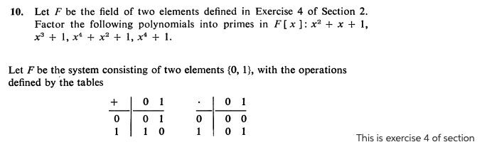 10. Let F be the field of two elements defined in Exercise 4 of Section 2.
Factor the following polynomials into primes in F[x ]: x² + x + 1,
x* + 1, x* + x? + 1, x* + 1.
Let F be the system consisting of two elements {0, 1}, with the operations
defined by the tables
+ |0 1
0 1
0 1
1 0
00 0
0 1
1
This is exercise 4 of section
