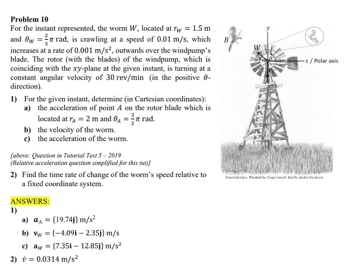 Problem 10
3
For the instant represented, the worm W, located at rw = 1.5 m
and 0w = rad, is crawling at a speed of 0.01 m/s, which
increases at a rate of 0.001 m/s², outwards over the windpump's
blade. The rotor (with the blades) of the windpump, which is
coinciding with the xy-plane at the given instant, is turning at a
constant angular velocity of 30 rev/min (in the positive 0-
direction).
1) For the given instant, determine (in Cartesian coordinates):
a) the acceleration of point A on the rotor blade which is
3
located at rA = 2 m and A == π
2
b) the velocity of the worm.
c) the acceleration of the worm.
[above: Question in Tutorial Test 5 - 2019
(Relative acceleration question simplified for this tut)]
1)
2) Find the time rate of change of the worm's speed relative to
a fixed coordinate system.
ANSWERS:
rad.
a) a = {19.74j} m/s²
b) vw = {-4.09i - 2.35j} m/s
c) aw = {7.35i-12.85j} m/s²
2) = 0.0314 m/s²
B
20
-x / Polar axis.
Pencil sketches: Windmill by Craig Cassell; Bird by Andrei Nicolescu