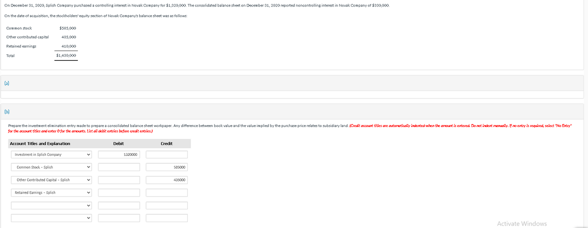 On December 31, 2020, Splish Company purchased a controlling interest in Novak Company for $1,320,000. The consolidated balance sheet on December 31, 2020 reported noncontrolling interest in Novak Company of $330,000.
On the date of acquisition, the stockholders' equity section of Novak Company's balance sheet was as follows:
Common stock
Other contributed capital
Retained earnings
Total
(a)
(b)
$585,000
435,000
Common Stock - Splish
410,000
Prepare the investment elimination entry made to prepare a consolidated balance sheet workpaper. Any difference between book value and the value implied by the purchase price relates to subsidiary land. (Credit account titles are automatically indented when the amount is entered. Do not indent manually. If no entry is required, select "No Entry"
for the account titles and enter O for the amounts. List all debit entries before credit entries.)
$1,430,000
Account Titles and Explanation
Investment in Splish Company
Retained Earnings - Splish
Other Contributed Capital - Splish
Debit
1320000
Credit
585000
435000
Activate Windows