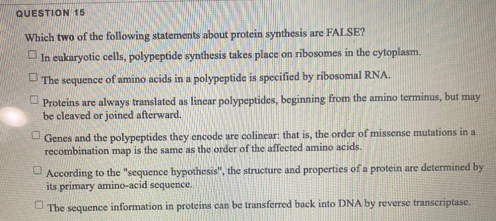 QUESTION 15
Which two of the following statements about protein synthesis are FALSE?
- In eukaryotic cells, polypeptide synthesis takes place on ribosonmes in the cytoplasm.
The sequence of amino acids in a polypeptide is specified by ribosomal RNA.
- Proteins are always translated as linear polypeptides, beginning from the amino terminus, but may
be cleaved or joined afterward.
Genes and the polypeptides they encode are colinear: that is, the order of missense mutations in a
recombination map is the same as the order of the affected amino acids.
According to the "sequence hypothesis", the structure and properties of a protein are determined by
its primary amnino-acid sequence.
U The sequence information in proteins can be transferred back into DNA by reverse transcriptase.
