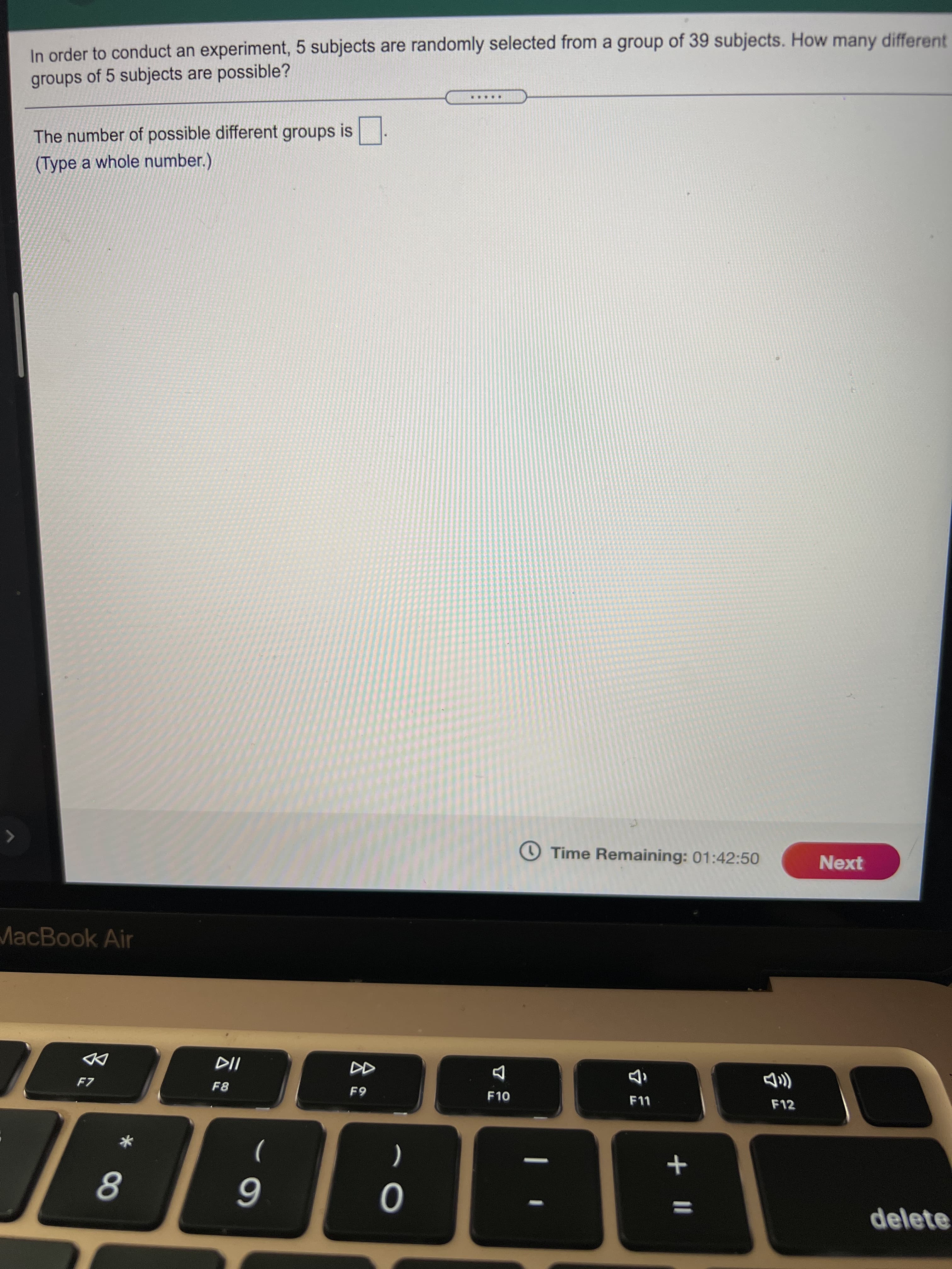 + |I
In order to conduct an experiment, 5 subjects are randomly selected from a group of 39 subjects. How many different
groups of 5 subjects are possible?
.....
The number of possible different groups is
(Type a whole number.)
O Time Remaining: 01:42:50
Next
MacBook Air
F7
8日
F10
い
F12
8.
6
delete
