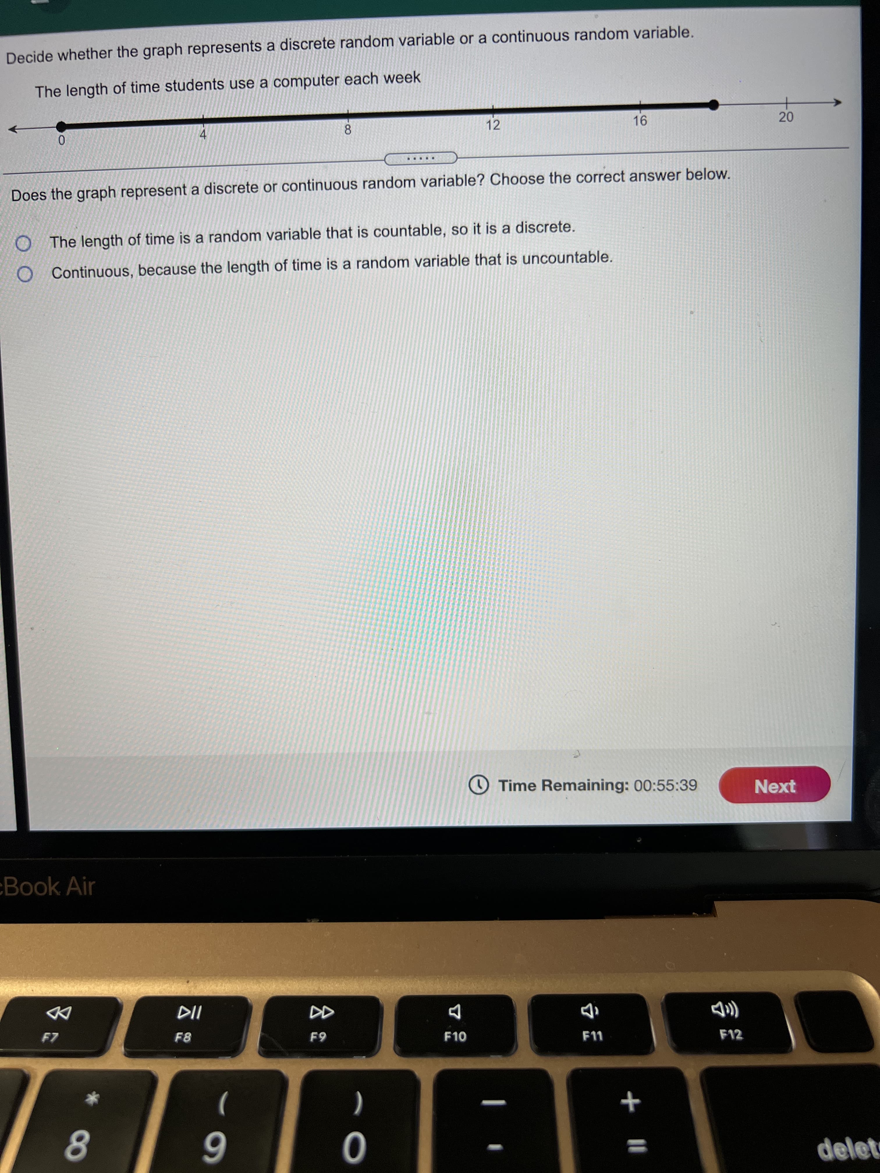 20
会:
Decide whether the graph represents a discrete random variable or a continuous random variable.
The length of time students use a computer each week
4.
12
8.
+
Does the graph represent a discrete or continuous random variable? Choose the correct answer below.
.....
O The length of time is a random variable that is countable, so it is a discrete.
Continuous, because the length of time is a random variable that is uncountable.
O Time Remaining: 00:55:39
Next
Book Air
DD
F8
F10
F11
F12
)
(
+
8.
6
