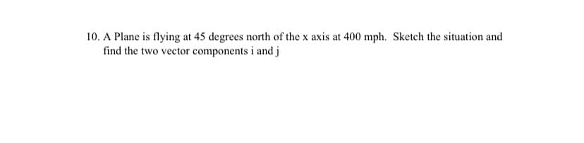 10. A Plane is flying at 45 degrees north of the x axis at 400 mph. Sketch the situation and
find the two vector components i and j
