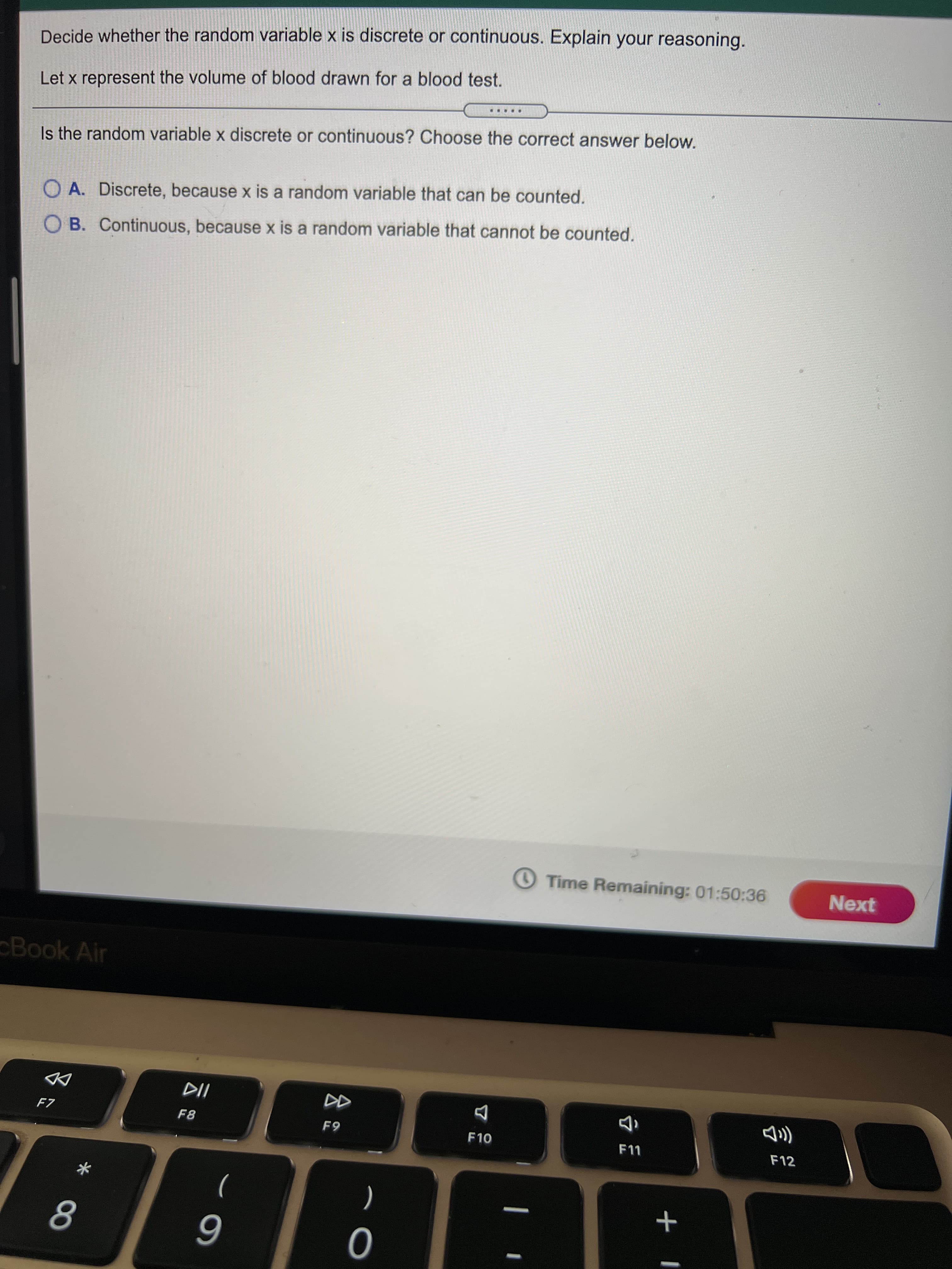 + L
Decide whether the random variable x is discrete or continuous. Explain your reasoning.
Let x represent the volume of blood drawn for a blood test.
Is the random variable x discrete or continuous? Choose the correct answer below.
O A. Discrete, because x is a random variable that can be counted.
OB. Continuous, because x is a random variable that cannot be counted.
Time Remaining: 01:50:36
Next
Book Air
F8
F10
F12
)
(
6
