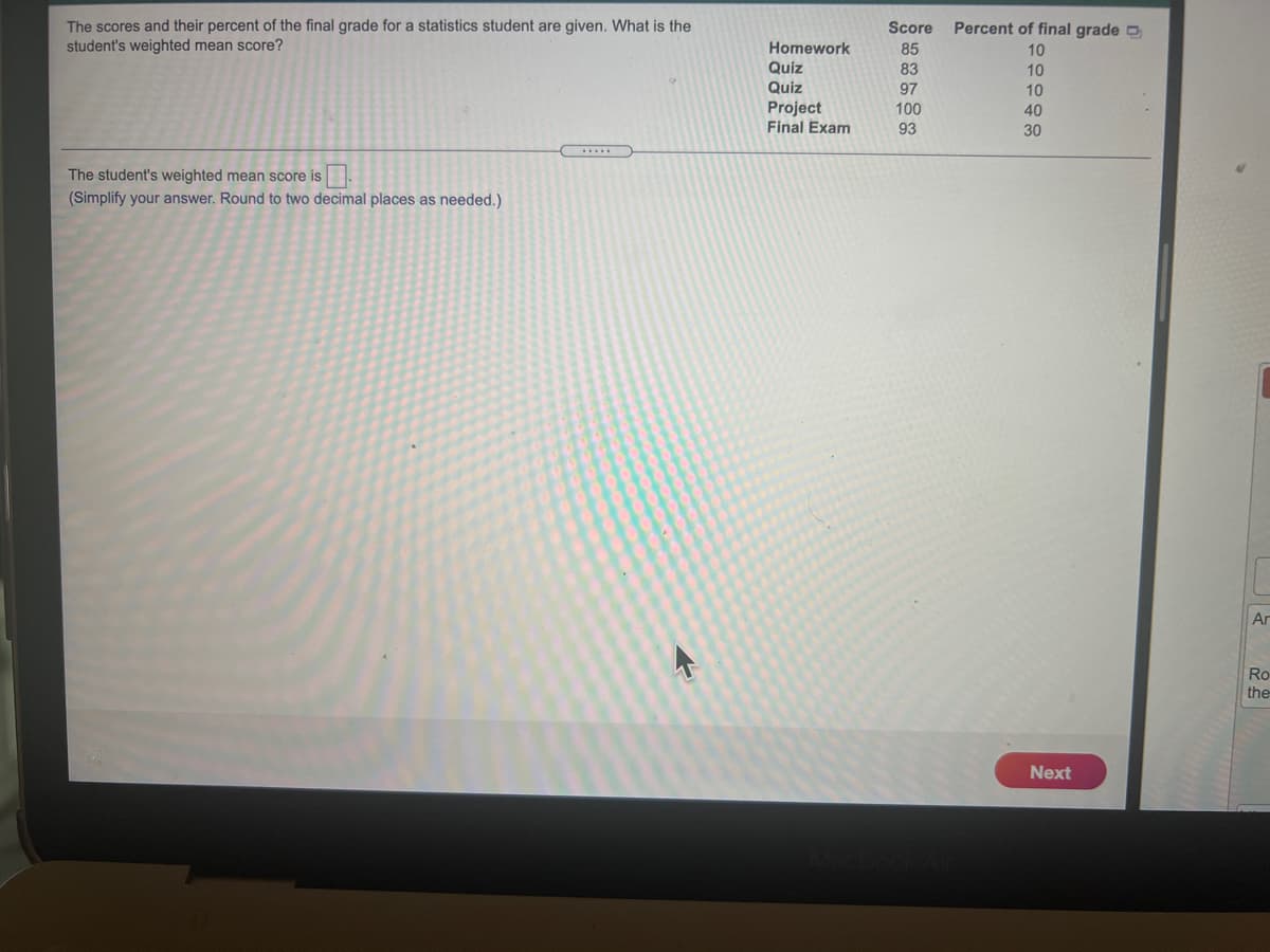 The scores and their percent of the final grade for a statistics student are given. What is the
student's weighted mean score?
Score
Percent of final grade O
Homework
85
10
Quiz
83
10
Quiz
97
10
Project
Final Exam
100
40
93
30
The student's weighted mean score is.
(Simplify your answer. Round to two decimal places as needed.)
Ar
Ro
the
Next
