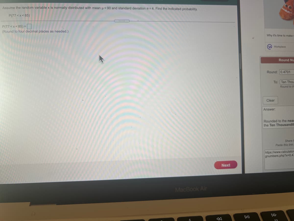 Assume the random variable x is normally distributed with mean u = 90 and standard deviation o = 4. Find the indicated probability.
P(77 <x< 85)
P(77 <x< 85) =
(Round to four decimal places as needed.)
Why it's time to make
W Workplace
Round Nu
Round: 0.4701
To: Ten Thou
Round to th
Clear
Answer:
Rounded to the neam
the Ten Thousandth
Share
Paste this link
https://www.calculator
gnumbers.php?x=0.47
Next
MacBook Air
DD
DII
