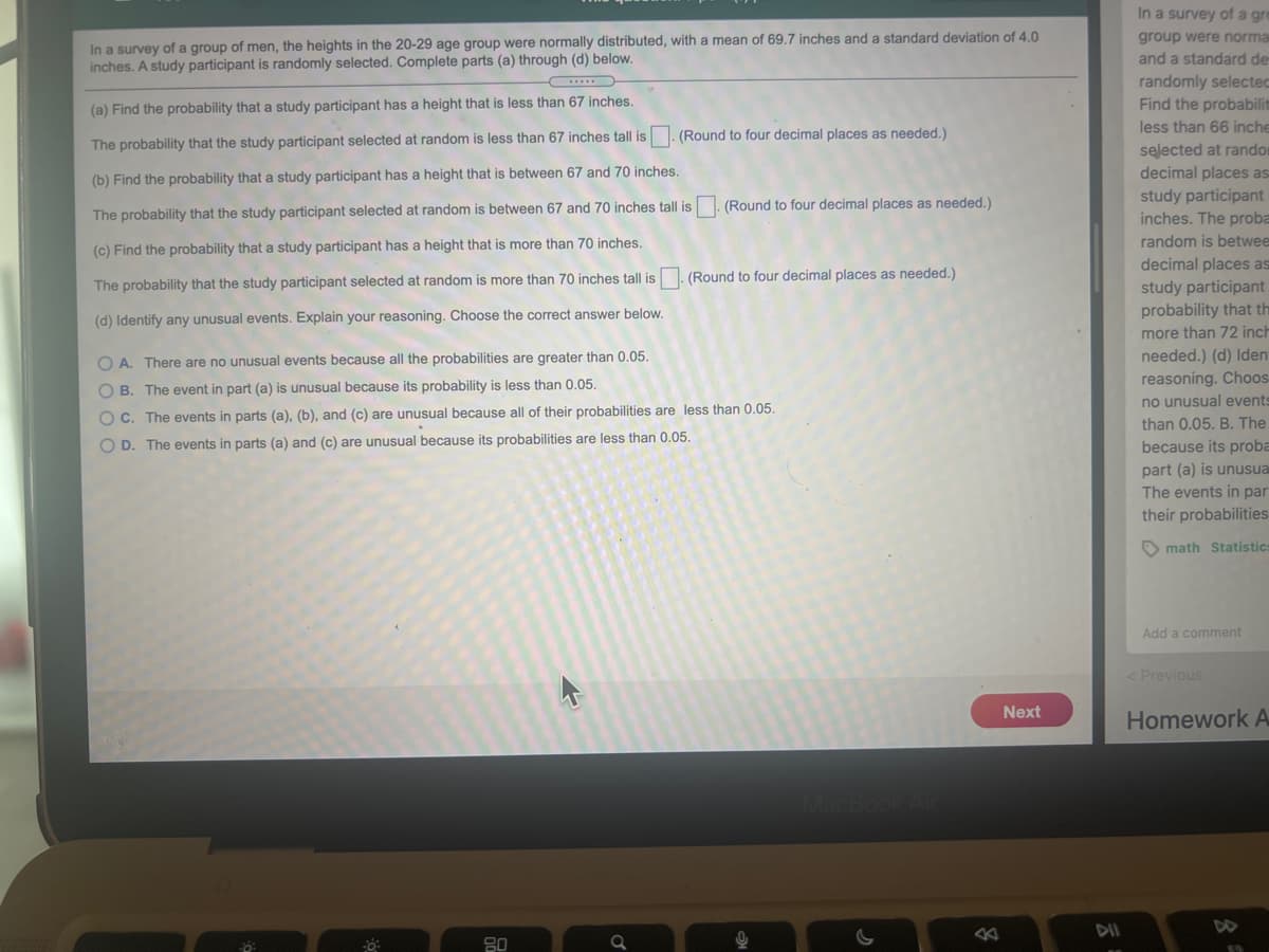 In a survey of a gre
In a survey of a group of men, the heights in the 20-29 age group were normally distributed, with a mean of 69.7 inches and a standard deviation of 4.0
inches. A study participant is randomly selected. Complete parts (a) through (d) below.
group were norma
and a standard de
randomly selected
Find the probabilit
(a) Find the probability that a study participant has a height that is less than 67 inches.
less than 66 inche
(Round to four decimal places as needed.)
The probability that the study participant selected at random is less than 67 inches tall is
selected at randor
decimal places as
(b) Find the probability that a study participant has a height that is between 67 and 70 inches.
study participant
inches. The proba
(Round to four decimal places as needed.)
The probability that the study participant selected at random is between 67 and 70 inches tall is
random is betwee
(c) Find the probability that a study participant has a height that is more than 70 inches.
decimal places as
study participant
probability that th
(Round to four decimal places as needed.)
The probability that the study participant selected at random is more than 70 inches tall is
(d) Identify any unusual events. Explain your reasoning. Choose the correct answer below.
more than 72 inch
O A. There are no unusual events because all the probabilities are greater than 0.05.
needed.) (d) Iden
reasoning. Choos
O B. The event in part (a) is unusual because its probability is less than 0.05.
no unusual events
O C. The events in parts (a), (b), and (c) are unusual because all of their probabilities are less than 0.05.
than 0.05. B. The
O D. The events in parts (a) and (c) are unusual because its probabilities are less than 0.05.
because its proba
part (a) is unusua
The events in par
their probabilities
O math Statistic
Add a comment
< Previous
Next
Homework A
DII
DD
