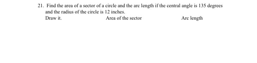 21. Find the area of a sector of a circle and the are length if the central angle is 135 degrees
and the radius of the circle is 12 inches.
Draw it.
Area of the sector
Arc length
