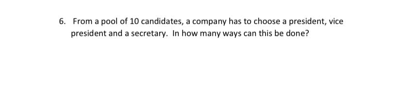 6. From a pool of 10 candidates, a company has to choose a president, vice
president and a secretary. In how many ways can this be done?
