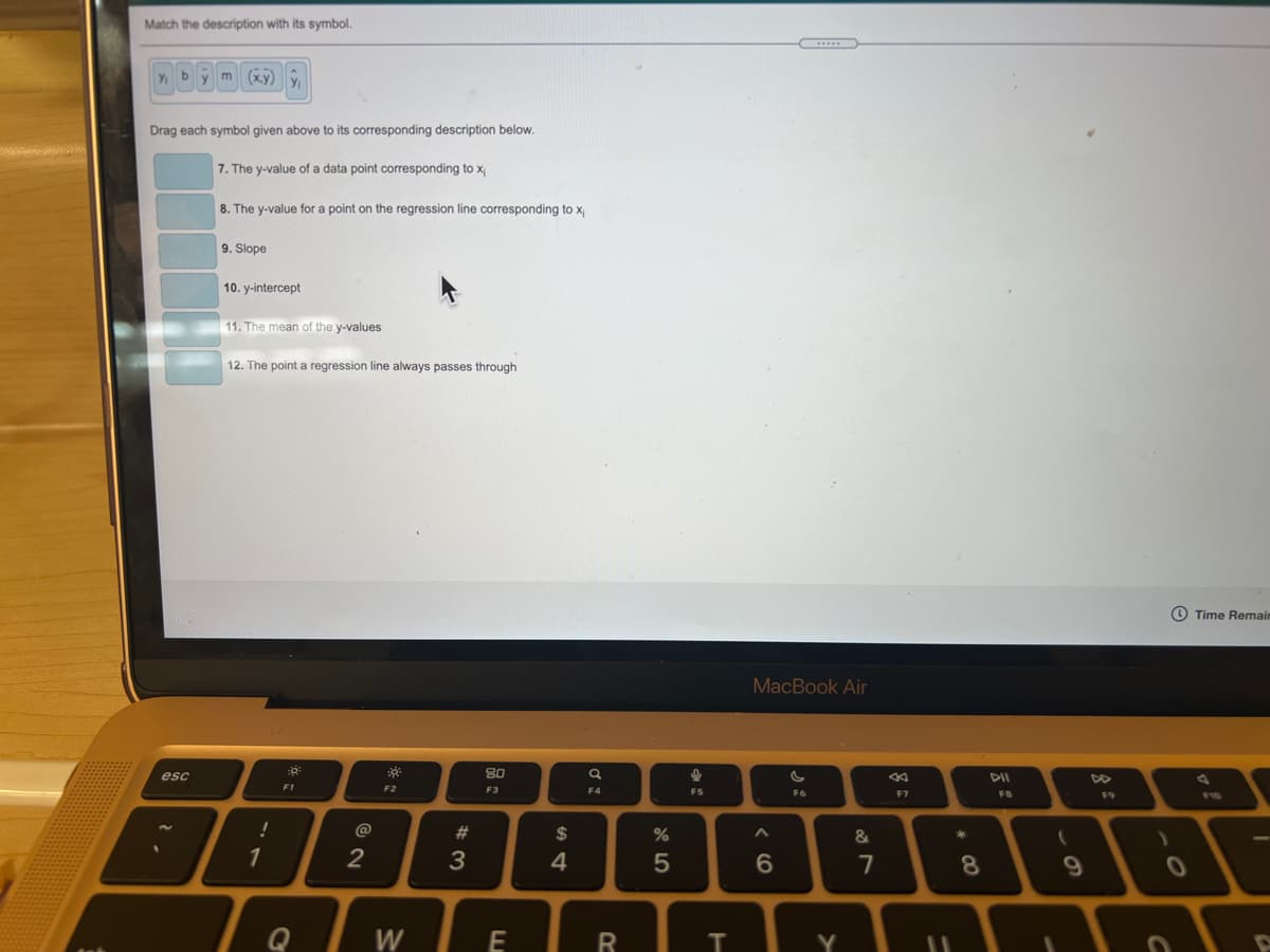 Match the description with its symbol.
y b
m (x.y)
y
Drag each symbol given above to its corresponding description below.
7. The y-value of a data point corresponding to x
8. The y-value for a point on the regression line corresponding to x
9. Slope
10. y-intercept
11. The mean of the y-values
12. The point a regression line always passes through
O Time Remaim
MacBook Air
esc
80
DII
DD
F1
F2
F3
F4
F5
F6
F7
F8
F9
F10
@
#
$
%
1
2
3
4
6.
7
8.
Q
W
Y
