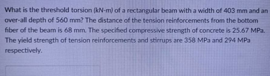 What is the threshold torsion (kN-m) of a rectangular beam with a width of 403 mm and an
over-all depth of 560 mm? The distance of the tension reinforcements from the bottom
fiber of the beam is 68 mm. The specified compressive strength of concrete is 25.67 MPa.
The yield strength of tension reinforcements and stirrups are 358 MPa and 294 MPa
respectively.
