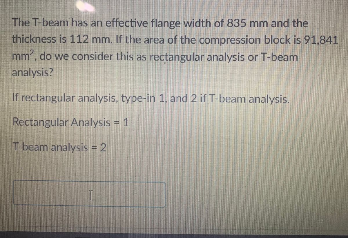 The T-beam has an effective flange width of 835 mm and the
thickness is 112 mm. If the area of the compression block is 91,841
mm², do we consider this as rectangular analysis or T-beam
analysis?
If rectangular analysis, type-in 1, and 2 if T-beam analysis.
Rectangular Analysis = 1
T-beam analysis = 2
I
