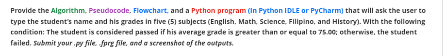 Provide the Algorithm, Pseudocode, Flowchart, and a Python program (In Python IDLE or PyCharm) that will ask the user to
type the student's name and his grades in five (5) subjects (English, Math, Science, Filipino, and History). With the following
condition: The student is considered passed if his average grade is greater than or equal to 75.00; otherwise, the student
failed. Submit your .py file, .fprg file, and a screenshot of the outputs.
